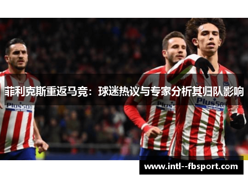 菲利克斯重返马竞：球迷热议与专家分析其归队影响