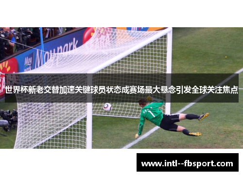 世界杯新老交替加速关键球员状态成赛场最大悬念引发全球关注焦点
