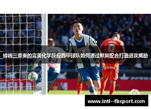 锋线三重奏的完美化学反应西甲球队如何通过默契配合打造进攻威胁