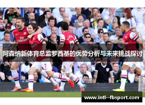 阿森纳新体育总监罗西基的优势分析与未来挑战探讨